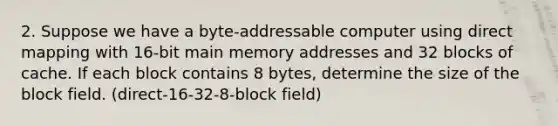 2. Suppose we have a byte-addressable computer using direct mapping with 16-bit main memory addresses and 32 blocks of cache. If each block contains 8 bytes, determine the size of the block field. (direct-16-32-8-block field)