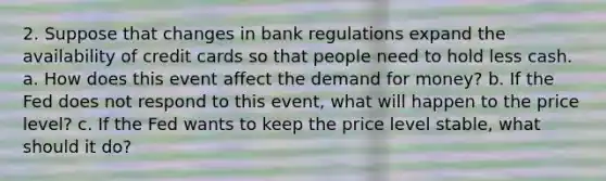 2. Suppose that changes in bank regulations expand the availability of credit cards so that people need to hold less cash. a. How does this event affect the demand for money? b. If the Fed does not respond to this event, what will happen to the price level? c. If the Fed wants to keep the price level stable, what should it do?