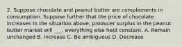 2. Suppose chocolate and peanut butter are complements in consumption. Suppose further that the price of chocolate increases In the situation above, producer surplus in the peanut butter market will ___, everything else held constant. A. Remain unchanged B. Increase C. Be ambiguous D. Decrease