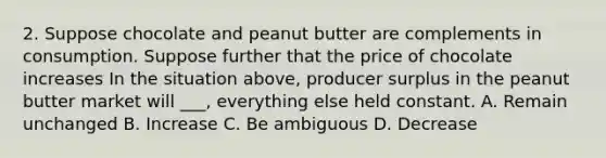 2. Suppose chocolate and peanut butter are complements in consumption. Suppose further that the price of chocolate increases In the situation above, producer surplus in the peanut butter market will ___, everything else held constant. A. Remain unchanged B. Increase C. Be ambiguous D. Decrease