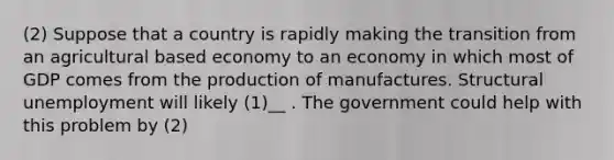 (2) Suppose that a country is rapidly making the transition from an agricultural based economy to an economy in which most of GDP comes from the production of manufactures. Structural unemployment will likely (1)__ . The government could help with this problem by (2)