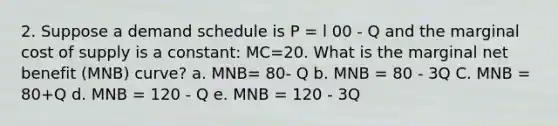 2. Suppose a demand schedule is P = l 00 - Q and the marginal cost of supply is a constant: MC=20. What is the marginal net benefit (MNB) curve? a. MNB= 80- Q b. MNB = 80 - 3Q C. MNB = 80+Q d. MNB = 120 - Q e. MNB = 120 - 3Q