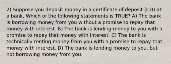 2) Suppose you deposit money in a certificate of deposit (CD) at a bank. Which of the following statements is TRUE? A) The bank is borrowing money from you without a promise to repay that money with interest. B) The bank is lending money to you with a promise to repay that money with interest. C) The bank is technically renting money from you with a promise to repay that money with interest. D) The bank is lending money to you, but not borrowing money from you.