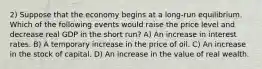 2) Suppose that the economy begins at a long-run equilibrium. Which of the following events would raise the price level and decrease real GDP in the short run? A) An increase in interest rates. B) A temporary increase in the price of oil. C) An increase in the stock of capital. D) An increase in the value of real wealth.