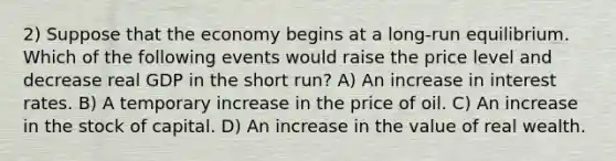 2) Suppose that the economy begins at a long-run equilibrium. Which of the following events would raise the price level and decrease real GDP in the short run? A) An increase in interest rates. B) A temporary increase in the price of oil. C) An increase in the stock of capital. D) An increase in the value of real wealth.