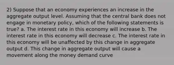 2) Suppose that an economy experiences an increase in the aggregate output level. Assuming that the central bank does not engage in monetary policy, which of the following statements is true? a. The interest rate in this economy will increase b. The interest rate in this economy will decrease c. The interest rate in this economy will be unaffected by this change in aggregate output d. This change in aggregate output will cause a movement along the money demand curve