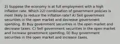 2) Suppose the economy is at full employment with a high inflation rate. Which 22) combination of government policies is most likely to reduce the inflation rate? A) Sell government securities in the open market and decrease government spending. B) Buy government securities in the open market and decrease taxes. C) Sell government securities in the open market and increase government spending. D) Buy government securities in the open market and increase taxes.