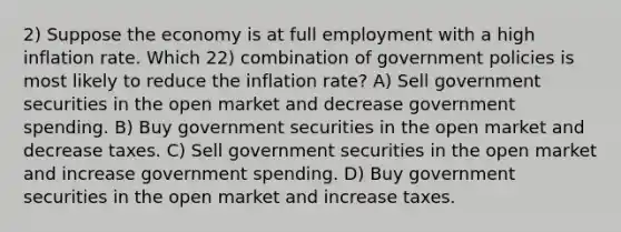 2) Suppose the economy is at full employment with a high inflation rate. Which 22) combination of government policies is most likely to reduce the inflation rate? A) Sell government securities in the open market and decrease government spending. B) Buy government securities in the open market and decrease taxes. C) Sell government securities in the open market and increase government spending. D) Buy government securities in the open market and increase taxes.