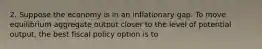 2. Suppose the economy is in an inflationary gap. To move equilibrium aggregate output closer to the level of potential output, the best fiscal policy option is to