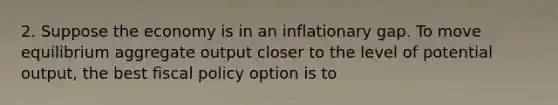 2. Suppose the economy is in an inflationary gap. To move equilibrium aggregate output closer to the level of potential output, the best fiscal policy option is to