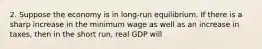 2. Suppose the economy is in long-run equilibrium. If there is a sharp increase in the minimum wage as well as an increase in taxes, then in the short run, real GDP will