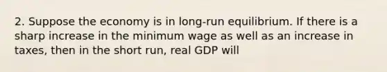 2. Suppose the economy is in long-run equilibrium. If there is a sharp increase in the minimum wage as well as an increase in taxes, then in the short run, real GDP will