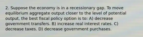 2. Suppose the economy is in a recessionary gap. To move equilibrium aggregate output closer to the level of potential output, the best fiscal policy option is to: A) decrease government transfers. B) increase real interest rates. C) decrease taxes. D) decrease government purchases.