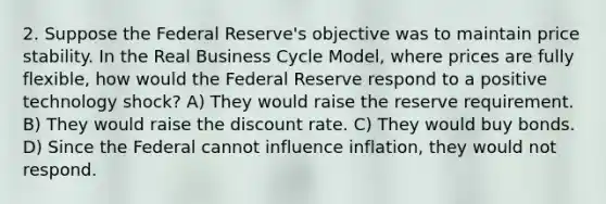 2. Suppose the Federal Reserve's objective was to maintain price stability. In the Real Business Cycle Model, where prices are fully flexible, how would the Federal Reserve respond to a positive technology shock? A) They would raise the reserve requirement. B) They would raise the discount rate. C) They would buy bonds. D) Since the Federal cannot influence inflation, they would not respond.