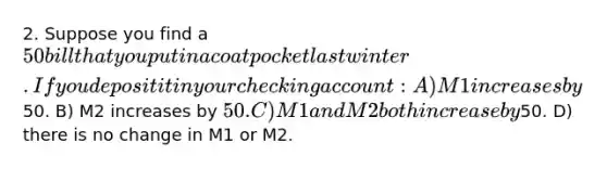 2. Suppose you find a 50 bill that you put in a coat pocket last winter. If you deposit it in your checking account: A) M1 increases by50. B) M2 increases by 50. C) M1 and M2 both increase by50. D) there is no change in M1 or M2.