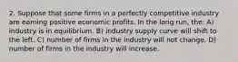 2. Suppose that some firms in a perfectly competitive industry are earning positive economic profits. In the long run, the: A) industry is in equilibrium. B) industry supply curve will shift to the left. C) number of firms in the industry will not change. D) number of firms in the industry will increase.