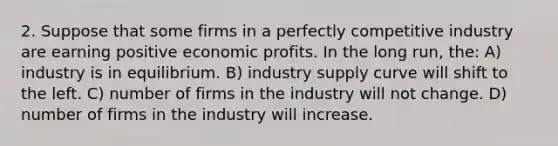 2. Suppose that some firms in a perfectly competitive industry are earning positive economic profits. In the long run, the: A) industry is in equilibrium. B) industry supply curve will shift to the left. C) number of firms in the industry will not change. D) number of firms in the industry will increase.