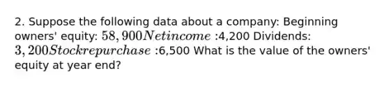 2. Suppose the following data about a company: Beginning owners' equity: 58,900 Net income:4,200 Dividends: 3,200 Stock repurchase:6,500 What is the value of the owners' equity at year end?