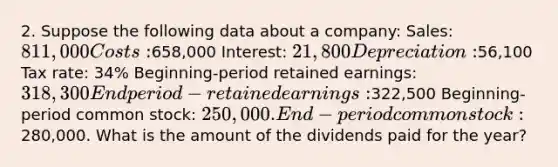 2. Suppose the following data about a company: Sales: 811,000 Costs:658,000 Interest: 21,800 Depreciation:56,100 Tax rate: 34% Beginning-period retained earnings: 318,300 End period-retained earnings:322,500 Beginning-period common stock: 250,000. End-period common stock:280,000. What is the amount of the dividends paid for the year?