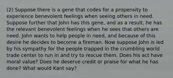 (2) Suppose there is a gene that codes for a propensity to experience benevolent feelings when seeing others in need. Suppose further that John has this gene, and as a result, he has the relevant benevolent feelings when he sees that others are need. John wants to help people in need, and because of this desire he decides to become a fireman. Now suppose John is led by his sympathy for the people trapped in the crumbling world trade center to run in and try to rescue them. Does his act have moral value? Does he deserve credit or praise for what he has done? What would Kant say?