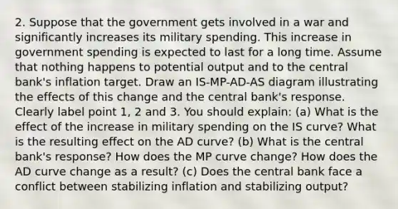 2. Suppose that the government gets involved in a war and significantly increases its military spending. This increase in government spending is expected to last for a long time. Assume that nothing happens to potential output and to the central bank's inflation target. Draw an IS-MP-AD-AS diagram illustrating the effects of this change and the central bank's response. Clearly label point 1, 2 and 3. You should explain: (a) What is the effect of the increase in military spending on the IS curve? What is the resulting effect on the AD curve? (b) What is the central bank's response? How does the MP curve change? How does the AD curve change as a result? (c) Does the central bank face a conflict between stabilizing inflation and stabilizing output?