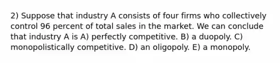 2) Suppose that industry A consists of four firms who collectively control 96 percent of total sales in the market. We can conclude that industry A is A) perfectly competitive. B) a duopoly. C) monopolistically competitive. D) an oligopoly. E) a monopoly.