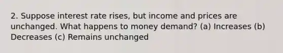 2. Suppose interest rate rises, but income and prices are unchanged. What happens to money demand? (a) Increases (b) Decreases (c) Remains unchanged