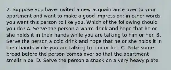 2. Suppose you have invited a new acquaintance over to your apartment and want to make a good impression; in other words, you want this person to like you. Which of the following should you do? A. Serve the person a warm drink and hope that he or she holds it in their hands while you are talking to him or her. B. Serve the person a cold drink and hope that he or she holds it in their hands while you are talking to him or her. C. Bake some bread before the person comes over so that the apartment smells nice. D. Serve the person a snack on a very heavy plate.