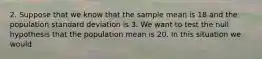 2. Suppose that we know that the sample mean is 18 and the population standard deviation is 3. We want to test the null hypothesis that the population mean is 20. In this situation we would