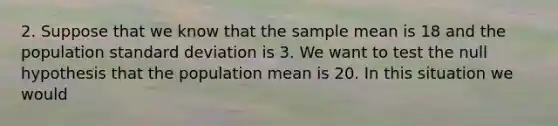 2. Suppose that we know that the sample mean is 18 and the population <a href='https://www.questionai.com/knowledge/kqGUr1Cldy-standard-deviation' class='anchor-knowledge'>standard deviation</a> is 3. We want to test the null hypothesis that the population mean is 20. In this situation we would