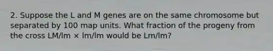 2. Suppose the L and M genes are on the same chromosome but separated by 100 map units. What fraction of the progeny from the cross LM/lm × lm/lm would be Lm/lm?