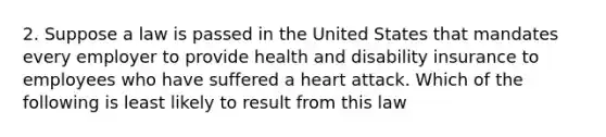 2. Suppose a law is passed in the United States that mandates every employer to provide health and disability insurance to employees who have suffered a heart attack. Which of the following is least likely to result from this law