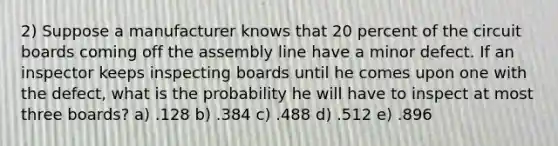 2) Suppose a manufacturer knows that 20 percent of the circuit boards coming off the assembly line have a minor defect. If an inspector keeps inspecting boards until he comes upon one with the defect, what is the probability he will have to inspect at most three boards? a) .128 b) .384 c) .488 d) .512 e) .896