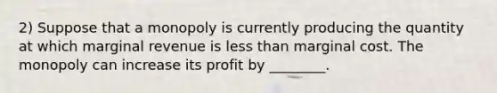 2) Suppose that a monopoly is currently producing the quantity at which marginal revenue is less than marginal cost. The monopoly can increase its profit by ________.