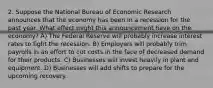 2. Suppose the National Bureau of Economic Research announces that the economy has been in a recession for the past year. What effect might this announcement have on the economy? A) The Federal Reserve will probably increase interest rates to fight the recession. B) Employers will probably trim payrolls in an effort to cut costs in the face of decreased demand for their products. C) Businesses will invest heavily in plant and equipment. D) Businesses will add shifts to prepare for the upcoming recovery.