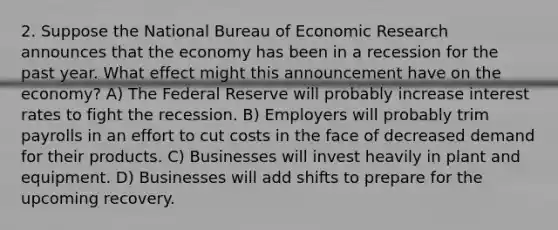 2. Suppose the National Bureau of Economic Research announces that the economy has been in a recession for the past year. What effect might this announcement have on the economy? A) The Federal Reserve will probably increase interest rates to fight the recession. B) Employers will probably trim payrolls in an effort to cut costs in the face of decreased demand for their products. C) Businesses will invest heavily in plant and equipment. D) Businesses will add shifts to prepare for the upcoming recovery.