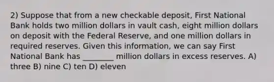 2) Suppose that from a new checkable deposit, First National Bank holds two million dollars in vault cash, eight million dollars on deposit with the Federal Reserve, and one million dollars in required reserves. Given this information, we can say First National Bank has ________ million dollars in excess reserves. A) three B) nine C) ten D) eleven