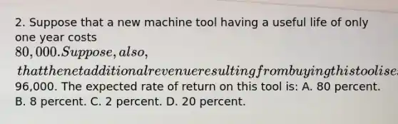 2. Suppose that a new machine tool having a useful life of only one year costs 80,000. Suppose, also, that the net additional revenue resulting from buying this tool is expected to be96,000. The expected rate of return on this tool is: A. 80 percent. B. 8 percent. C. 2 percent. D. 20 percent.