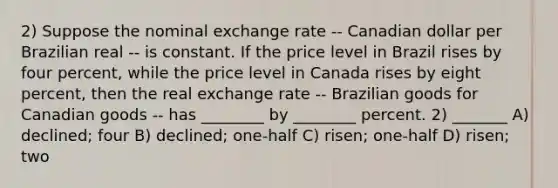 2) Suppose the nominal exchange rate -- Canadian dollar per Brazilian real -- is constant. If the price level in Brazil rises by four percent, while the price level in Canada rises by eight percent, then the real exchange rate -- Brazilian goods for Canadian goods -- has ________ by ________ percent. 2) _______ A) declined; four B) declined; one-half C) risen; one-half D) risen; two