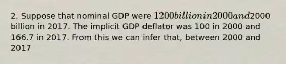 2. Suppose that nominal GDP were 1200 billion in 2000 and2000 billion in 2017. The implicit GDP deflator was 100 in 2000 and 166.7 in 2017. From this we can infer that, between 2000 and 2017