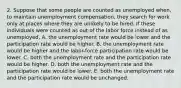 2. Suppose that some people are counted as unemployed when, to maintain unemployment compensation, they search for work only at places where they are unlikely to be hired. If these individuals were counted as out of the labor force instead of as unemployed, A. the unemployment rate would be lower and the participation rate would be higher. B. the unemployment rate would be higher and the labor-force participation rate would be lower. C. both the unemployment rate and the participation rate would be higher. D. both the unemployment rate and the participation rate would be lower. E. both the unemployment rate and the participation rate would be unchanged.