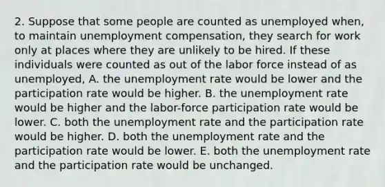 2. Suppose that some people are counted as unemployed when, to maintain unemployment compensation, they search for work only at places where they are unlikely to be hired. If these individuals were counted as out of the labor force instead of as unemployed, A. the unemployment rate would be lower and the participation rate would be higher. B. the unemployment rate would be higher and the labor-force participation rate would be lower. C. both the unemployment rate and the participation rate would be higher. D. both the unemployment rate and the participation rate would be lower. E. both the unemployment rate and the participation rate would be unchanged.