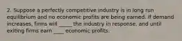 2. Suppose a perfectly competitive industry is in long run equilibrium and no economic profits are being earned. If demand increases, firms will _____ the industry in response, and until exiting firms earn ____ economic profits.