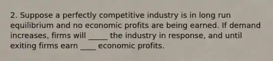 2. Suppose a perfectly competitive industry is in long run equilibrium and no economic profits are being earned. If demand increases, firms will _____ the industry in response, and until exiting firms earn ____ economic profits.