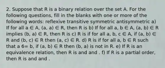 2. Suppose that R is a binary relation over the set A. For the following questions, fill in the blanks with one or more of the following words: reflexive transitive symmetric antisymmetric a) If for all a ∈ A, (a, a) ∈ R, then R is b) If for all a, b ∈ A, (a, b) ∈ R implies (b, a) ∈ R, then R is c) R is if for all a, b, c ∈ A, if (a, b) ∈ R and (b, c) ∈ R then (a, c) ∈ R. d) R is if for all a, b ∈ R such that a 6= b, if (a, b) ∈ R then (b, a) is not in R. e) If R is an equivalence relation, then R is and and . f) If R is a partial order, then R is and and .