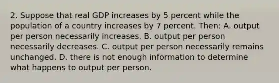 2. Suppose that real GDP increases by 5 percent while the population of a country increases by 7 percent. Then: A. output per person necessarily increases. B. output per person necessarily decreases. C. output per person necessarily remains unchanged. D. there is not enough information to determine what happens to output per person.