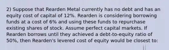 2) Suppose that Rearden Metal currently has no debt and has an equity cost of capital of 12%. Rearden is considering borrowing funds at a cost of 6% and using these funds to repurchase existing shares of stock. Assume perfect capital markets. If Rearden borrows until they achieved a debt-to-equity ratio of 50%, then Rearden's levered cost of equity would be closest to: