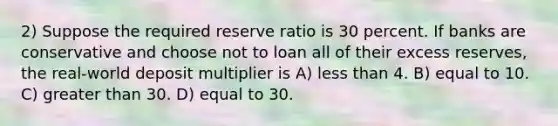 2) Suppose the required reserve ratio is 30 percent. If banks are conservative and choose not to loan all of their excess reserves, the real-world deposit multiplier is A) less than 4. B) equal to 10. C) greater than 30. D) equal to 30.