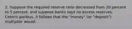 2. Suppose the required reserve ratio decreased from 20 percent to 5 percent, and suppose banks kept no excess reserves. Ceteris paribus, it follows that the "money" (or "deposit") multiplier would: