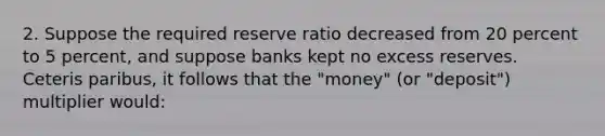 2. Suppose the required reserve ratio decreased from 20 percent to 5 percent, and suppose banks kept no excess reserves. Ceteris paribus, it follows that the "money" (or "deposit") multiplier would: